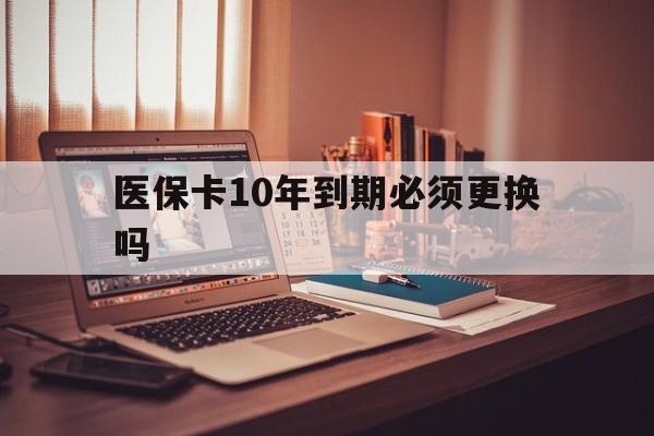 怒江最新医保卡10年到期必须更换吗方法分析(最方便真实的怒江医保卡十年没用了现在还能用吗方法)