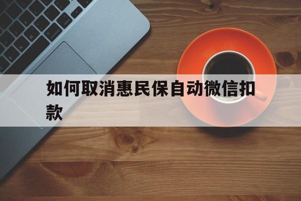 怒江最新如何取消惠民保自动微信扣款方法分析(最方便真实的怒江惠民保怎么续费方法)
