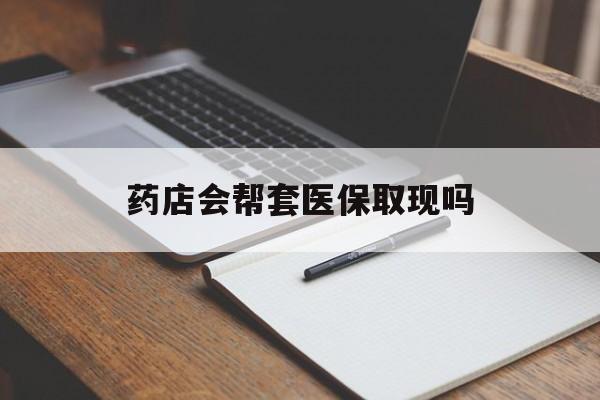 怒江最新药店会帮套医保取现吗方法分析(最方便真实的怒江药店会帮你套现医保卡吗方法)