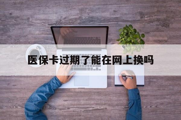 怒江最新医保卡过期了能在网上换吗方法分析(最方便真实的怒江医保卡到期可以网上办吗方法)
